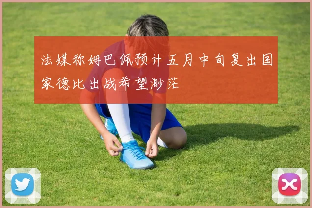 法媒称姆巴佩预计五月中旬复出国家德比出战希望渺茫
