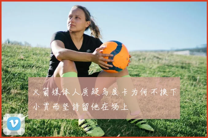 火箭媒体人质疑乌度卡为何不换下小贾而坚持留他在场上
