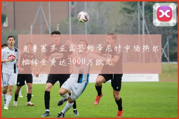 克鲁塞罗正式签约泽尼特中场热尔松转会费达3000万欧元