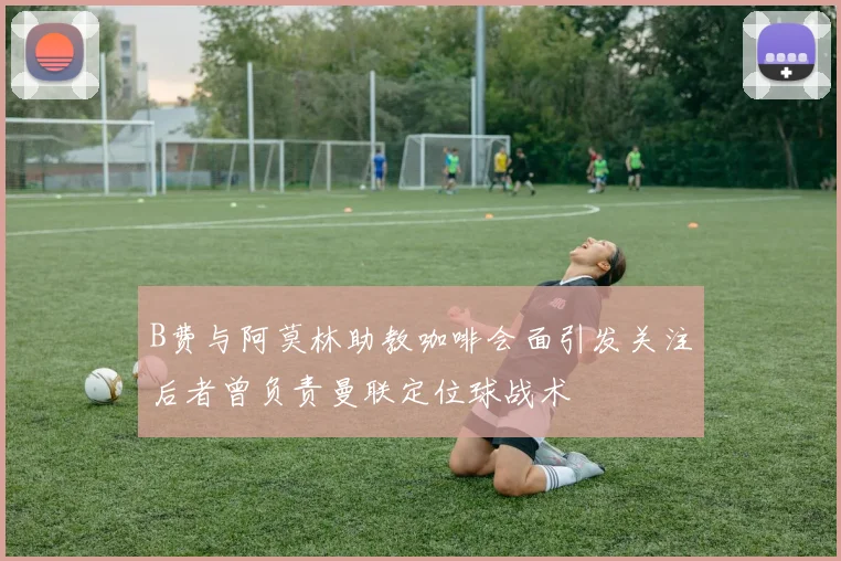 B费与阿莫林助教咖啡会面引发关注后者曾负责曼联定位球战术