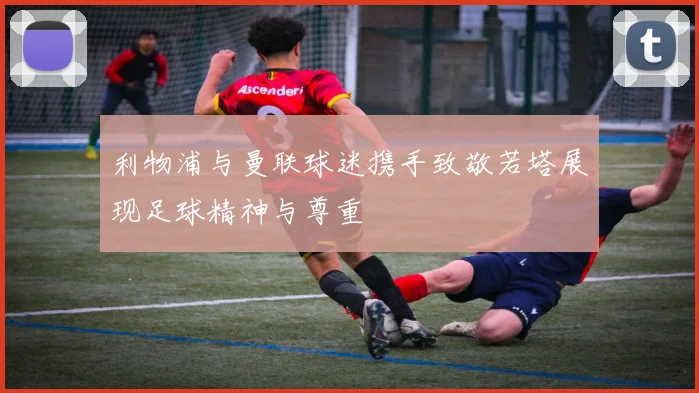 利物浦与曼联球迷携手致敬若塔展现足球精神与尊重