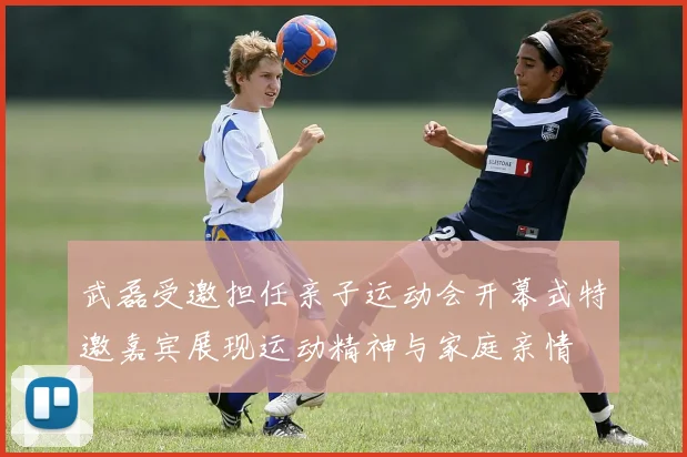 武磊受邀担任亲子运动会开幕式特邀嘉宾展现运动精神与家庭亲情