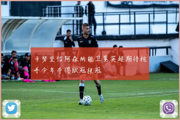 卡努坚信阿森纳能卫冕英超期待枪手今年夺得欧冠桂冠
