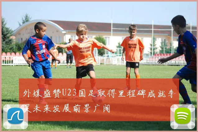 外媒盛赞U23国足取得里程碑成就李昊未来发展前景广阔