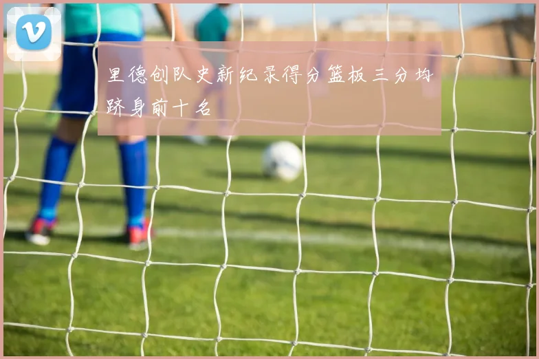 里德创队史新纪录得分篮板三分均跻身前十名