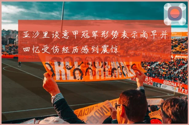 亚沙里谈意甲冠军形势表示尚早并回忆受伤经历感到震惊