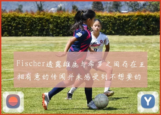 Fischer透露雄鹿与希罗之间存在互相有意的传闻并未感受到不想要的迹象