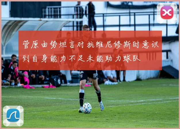 菅原由势坦言对抗维尼修斯时意识到自身能力不足未能助力球队