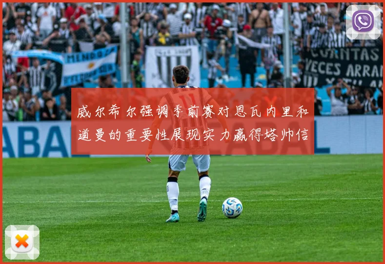 威尔希尔强调季前赛对恩瓦内里和道曼的重要性展现实力赢得塔帅信任