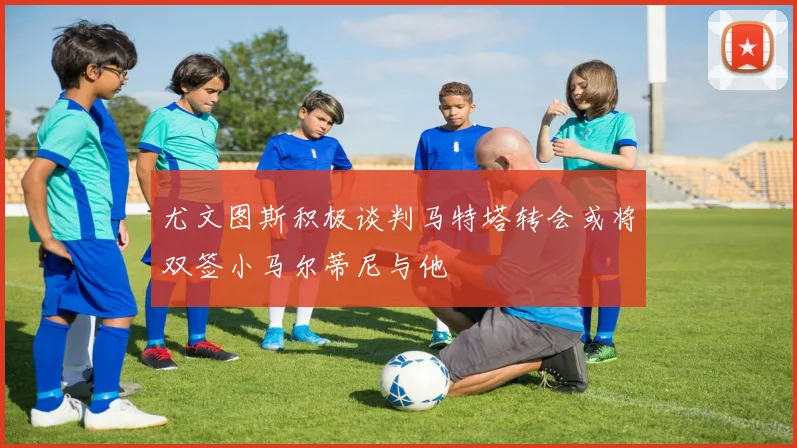 尤文图斯积极谈判马特塔转会或将双签小马尔蒂尼与他