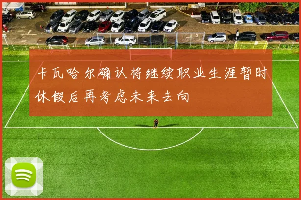卡瓦哈尔确认将继续职业生涯暂时休假后再考虑未来去向