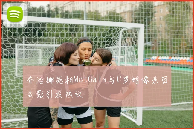 乔治娜亮相MetGala与C罗蜡像亲密合影引发热议