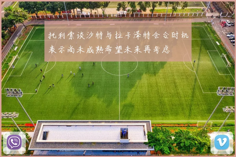 托利索谈沙特与拉卡泽特会合时机表示尚未成熟希望未来再考虑