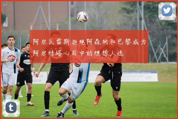阿尔瓦雷斯拒绝阿森纳和巴黎成为阿尔特塔心目中的理想人选