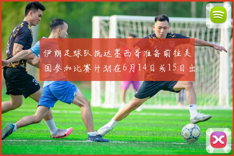 伊朗足球队抵达墨西哥准备前往美国参加比赛计划在6月14日或15日出发