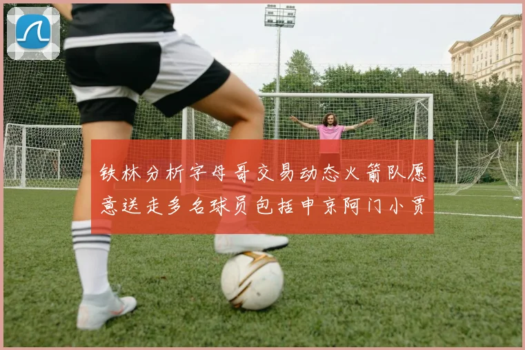铁林分析字母哥交易动态火箭队愿意送走多名球员包括申京阿门小贾