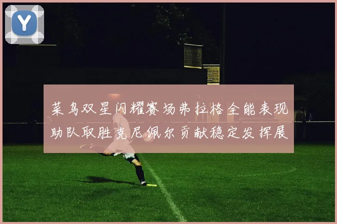 菜鸟双星闪耀赛场弗拉格全能表现助队取胜克尼佩尔贡献稳定发挥展现潜力