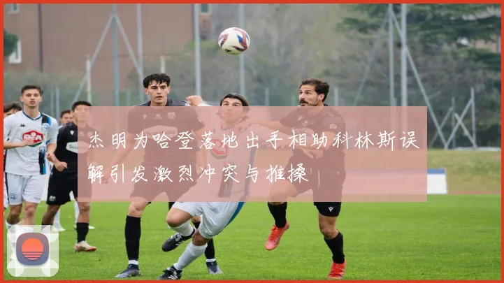 杰明为哈登落地出手相助科林斯误解引发激烈冲突与推搡