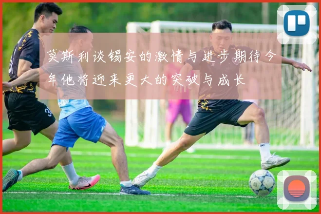 莫斯利谈锡安的激情与进步期待今年他将迎来更大的突破与成长