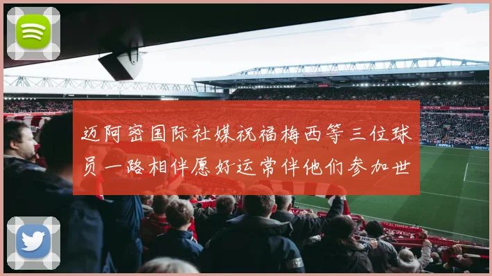 迈阿密国际社媒祝福梅西等三位球员一路相伴愿好运常伴他们参加世界杯