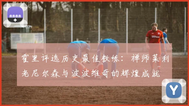 霍里评选历史最佳教练：禅师莱利老尼尔森与波波维奇的辉煌成就