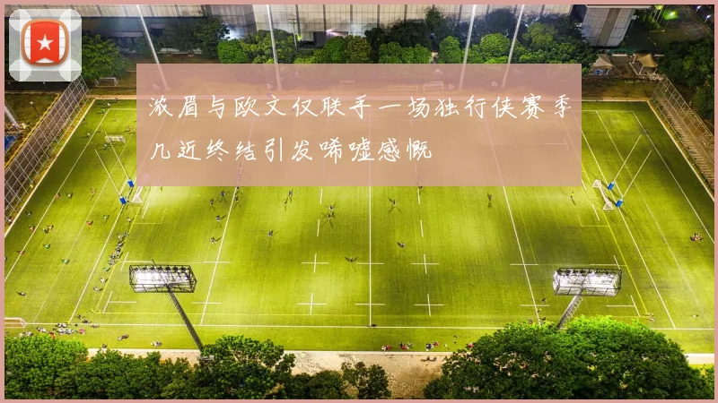 浓眉与欧文仅联手一场独行侠赛季几近终结引发唏嘘感慨