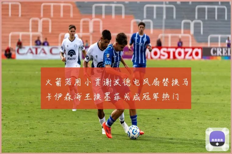 火箭若用小贾谢泼德电风扇替换马卡伊森海王换墨菲或成冠军热门