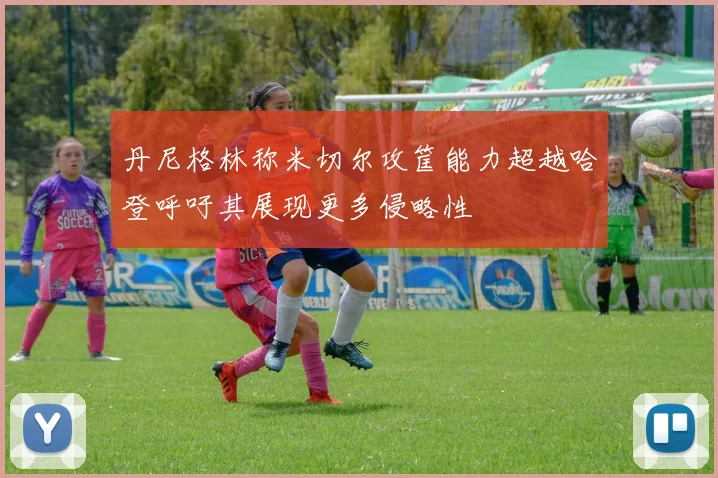 丹尼格林称米切尔攻筐能力超越哈登呼吁其展现更多侵略性