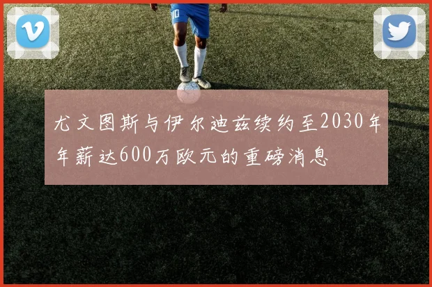尤文图斯与伊尔迪兹续约至2030年年薪达600万欧元的重磅消息