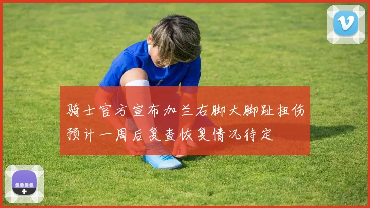 骑士官方宣布加兰右脚大脚趾扭伤预计一周后复查恢复情况待定