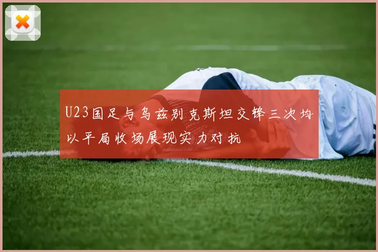 U23国足与乌兹别克斯坦交锋三次均以平局收场展现实力对抗